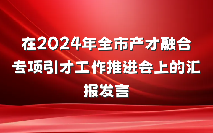 在2024年全市产才融合专项引才工作推进会上的汇报发言