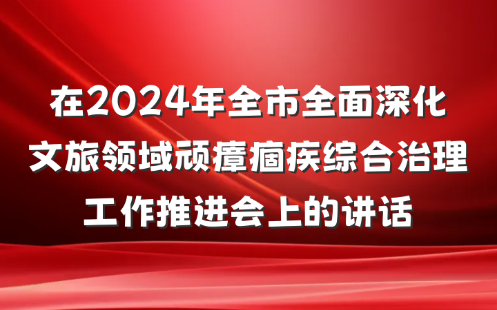 在2024年全市全面深化文旅领域顽瘴痼疾综合治理工作推进会上的讲话