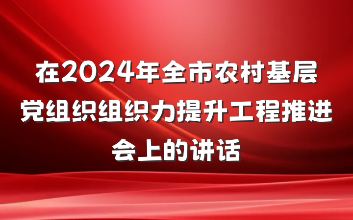 在2024年全市农村基层党组织组织力提升工程推进会上的讲话