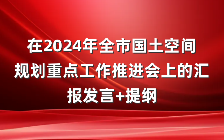 在2024年全市国土空间规划重点工作推进会上的汇报发言 提纲