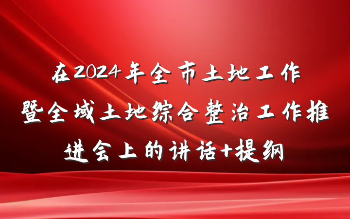 在2024年全市土地工作暨全域土地综合整治工作推进会上的讲话 提纲