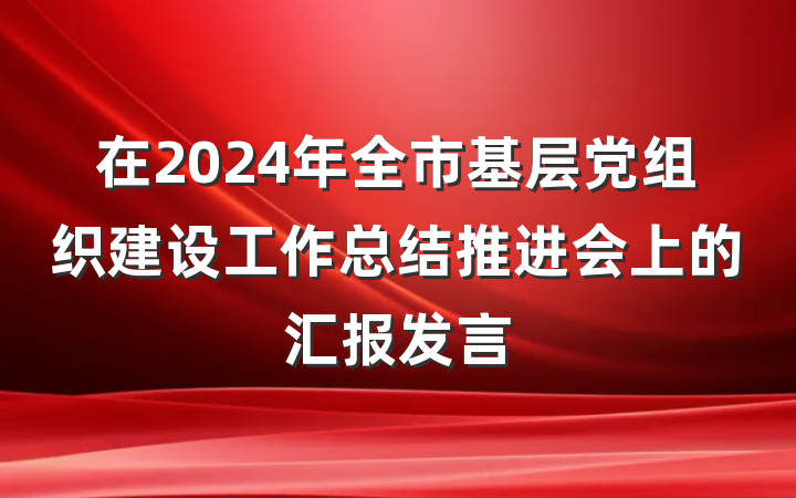 在2024年全市基层党组织建设工作总结推进会上的汇报发言