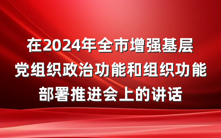 在2024年全市增强基层党组织政治功能和组织功能部署推进会上的讲话