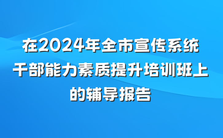 在2024年全市宣传系统干部能力素质提升培训班上的辅导报告
