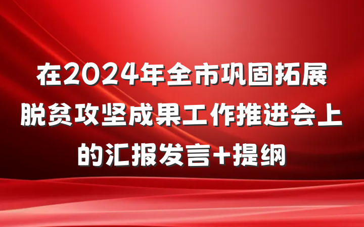 在2024年全市巩固拓展脱贫攻坚成果工作推进会上的汇报发言 提纲