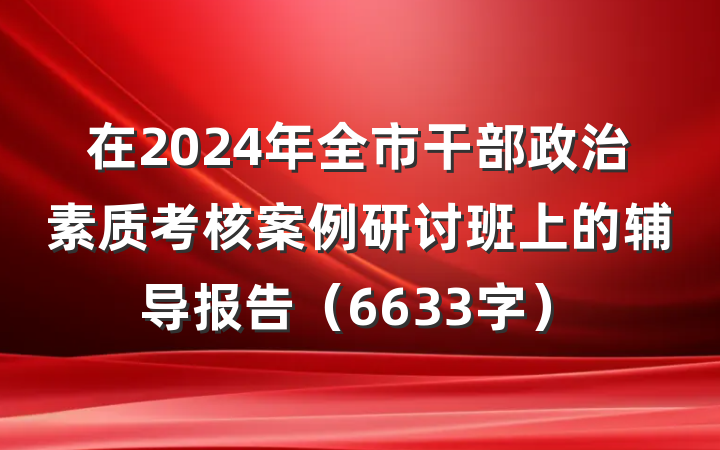 在2024年全市干部政治素质考核案例研讨班上的辅导报告（6633字）