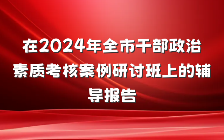 在2024年全市干部政治素质考核案例研讨班上的辅导报告