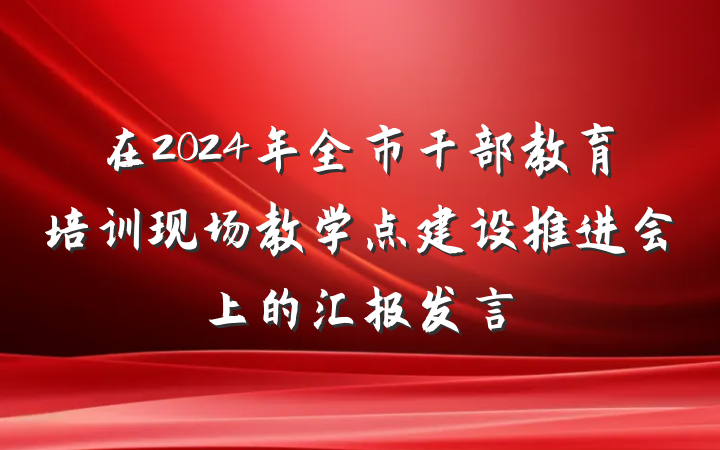 在2024年全市干部教育培训现场教学点建设推进会上的汇报发言