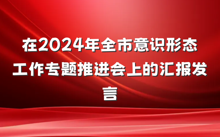 在2024年全市意识形态工作专题推进会上的汇报发言