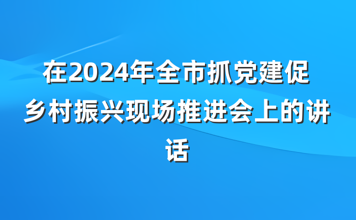 在2024年全市抓党建促乡村振兴现场推进会上的讲话