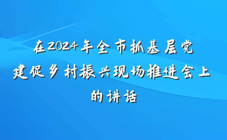 在2024年全市抓基层党建促乡村振兴现场推进会上的讲话