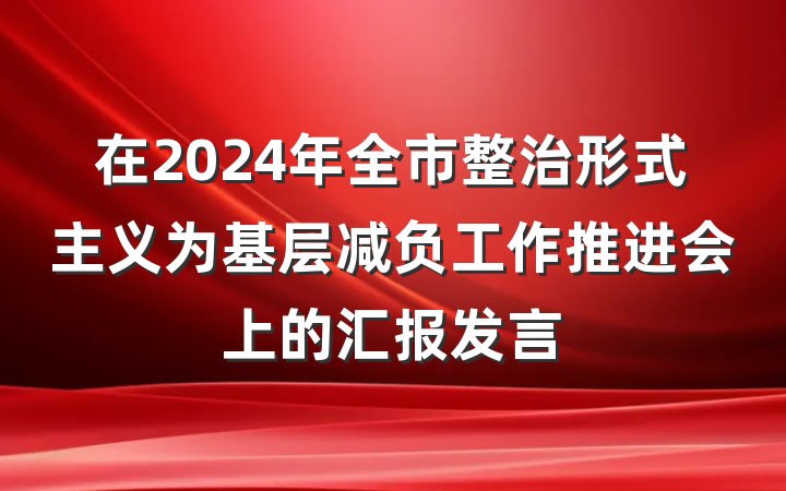 在2024年全市整治形式主义为基层减负工作推进会上的汇报发言