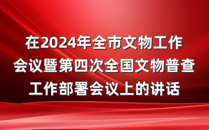在2024年全市文物工作会议暨第四次全国文物普查工作部署会议上的讲话
