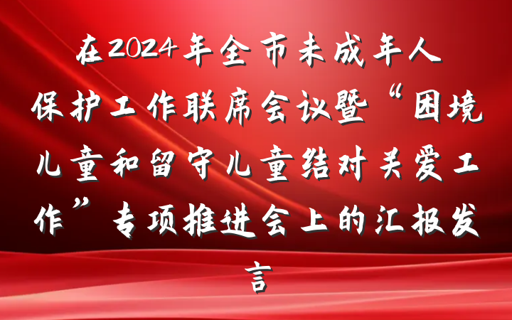 在2024年全市未成年人保护工作联席会议暨“困境儿童和留守儿童结对关爱工作”专项推进会上的汇报发言
