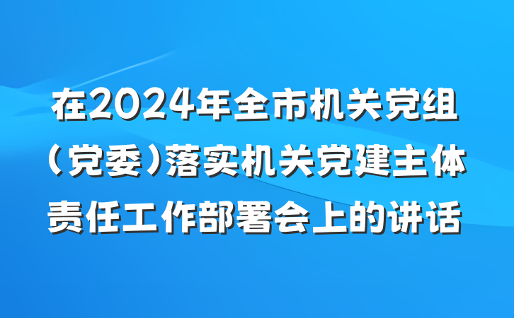 在2024年全市机关党组（党委）落实机关党建主体责任工作部署会上的讲话