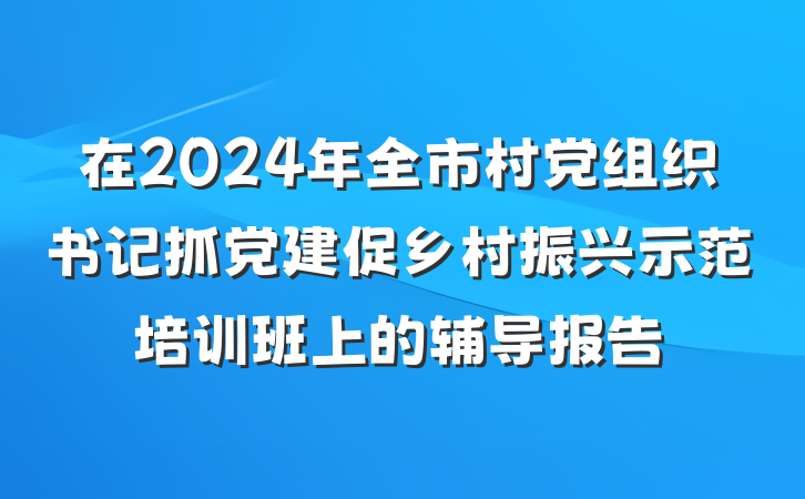 在2024年全市村党组织书记抓党建促乡村振兴示范培训班上的辅导报告