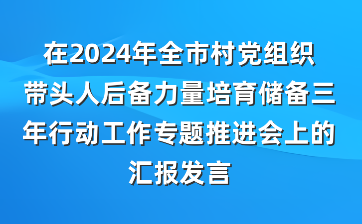 在2024年全市村党组织带头人后备力量培育储备三年行动工作专题推进会上的汇报发言