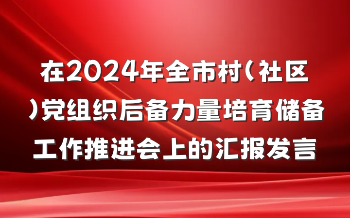 在2024年全市村（社区）党组织后备力量培育储备工作推进会上的汇报发言