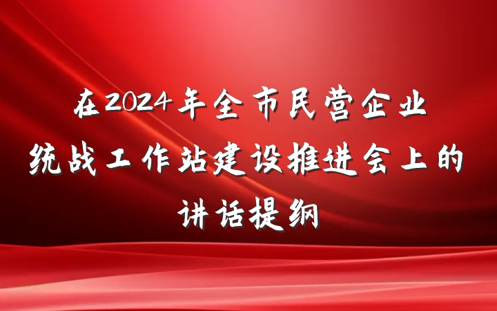 在2024年全市民营企业统战工作站建设推进会上的讲话提纲