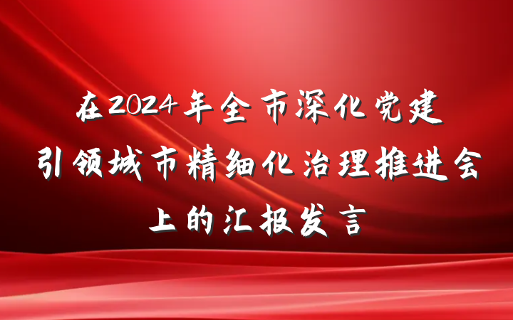 在2024年全市深化党建引领城市精细化治理推进会上的汇报发言