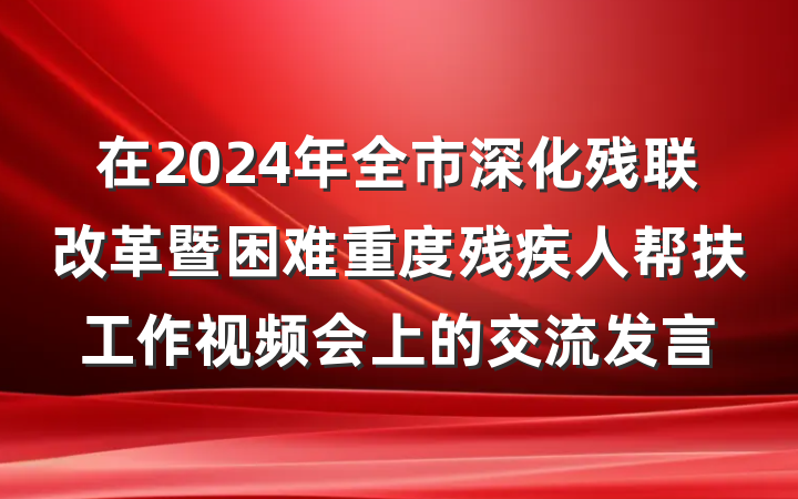 在2024年全市深化残联改革暨困难重度残疾人帮扶工作视频会上的交流发言