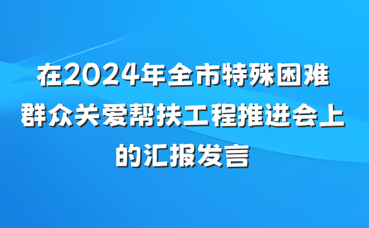 在2024年全市特殊困难群众关爱帮扶工程推进会上的汇报发言