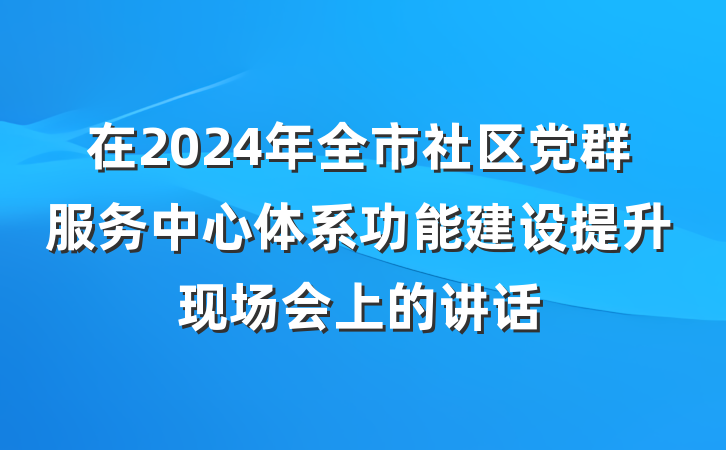 在2024年全市社区党群服务中心体系功能建设提升现场会上的讲话