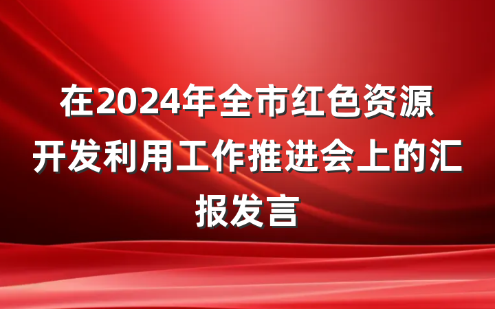 在2024年全市红色资源开发利用工作推进会上的汇报发言