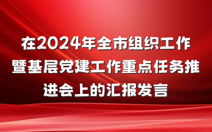 在2024年全市组织工作暨基层党建工作重点任务推进会上的汇报发言