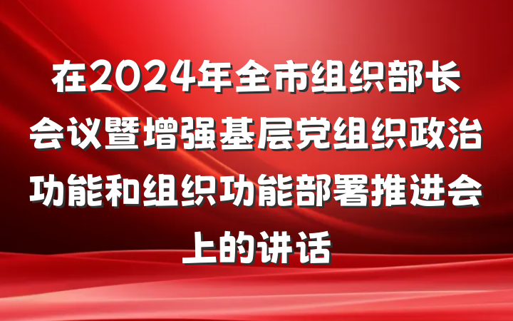在2024年全市组织部长会议暨增强基层党组织政治功能和组织功能部署推进会上的讲话