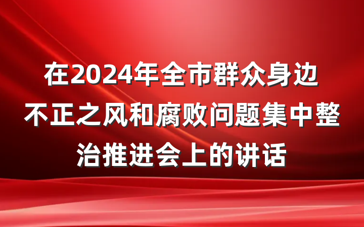 在2024年全市群众身边不正之风和腐败问题集中整治推进会上的讲话