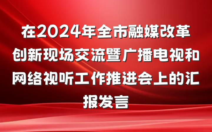 在2024年全市融媒改革创新现场交流暨广播电视和网络视听工作推进会上的汇报发言
