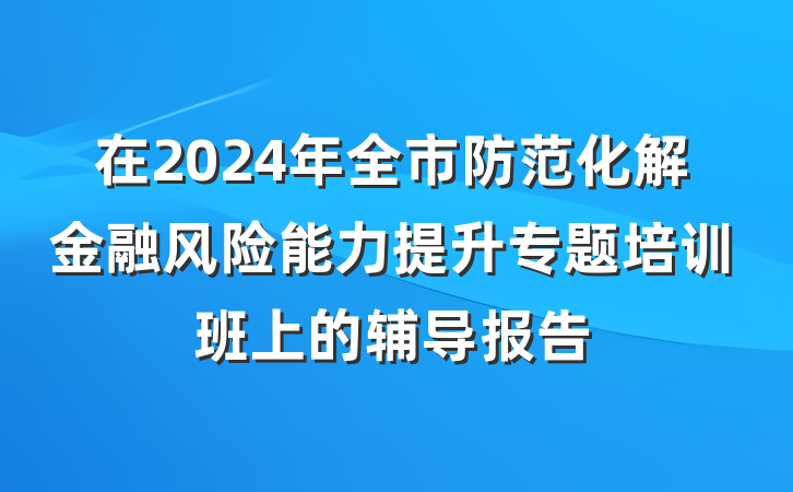 在2024年全市防范化解金融风险能力提升专题培训班上的辅导报告