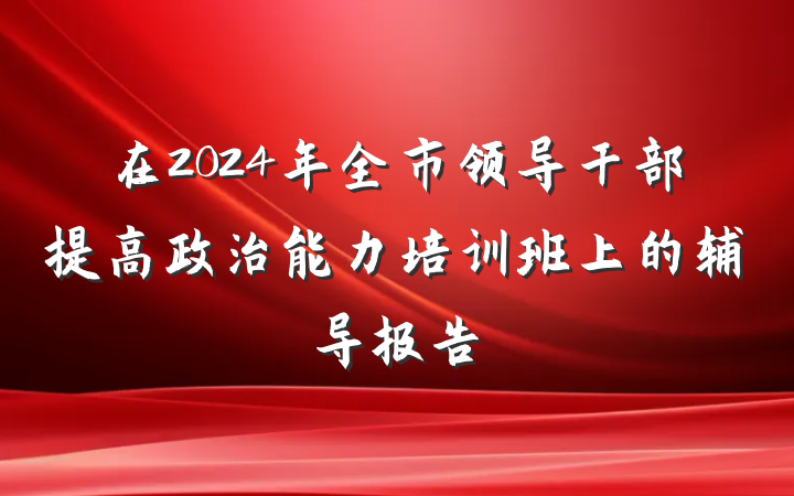 在2024年全市领导干部提高政治能力培训班上的辅导报告