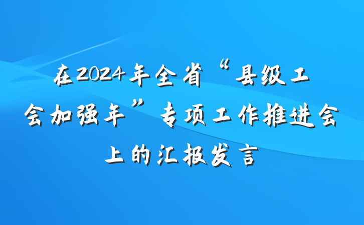 在2024年全省“县级工会加强年”专项工作推进会上的汇报发言