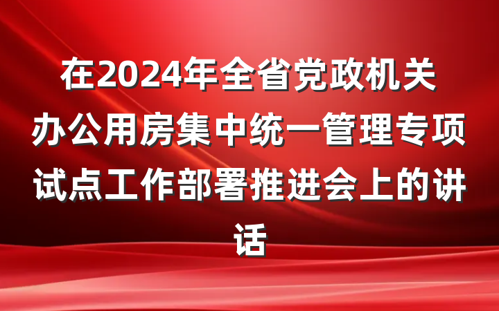 在2024年全省党政机关办公用房集中统一管理专项试点工作部署推进会上的讲话
