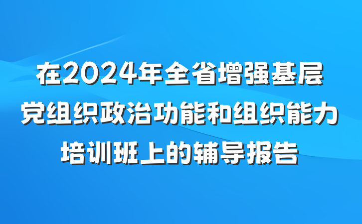 在2024年全省增强基层党组织政治功能和组织能力培训班上的辅导报告