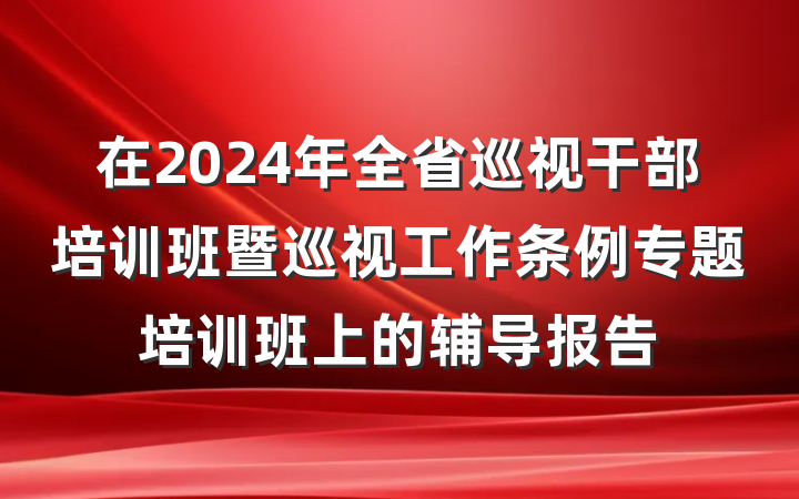 在2024年全省巡视干部培训班暨巡视工作条例专题培训班上的辅导报告