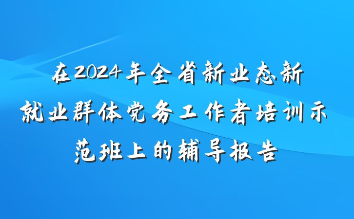 在2024年全省新业态新就业群体党务工作者培训示范班上的辅导报告