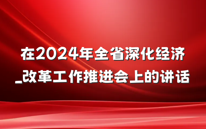 在2024年全省深化经济_改革工作推进会上的讲话