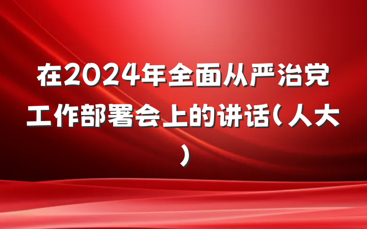 在2024年全面从严治党工作部署会上的讲话（人大）