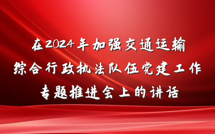 在2024年加强交通运输综合行政执法队伍党建工作专题推进会上的讲话