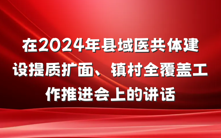 在2024年县域医共体建设提质扩面、镇村全覆盖工作推进会上的讲话