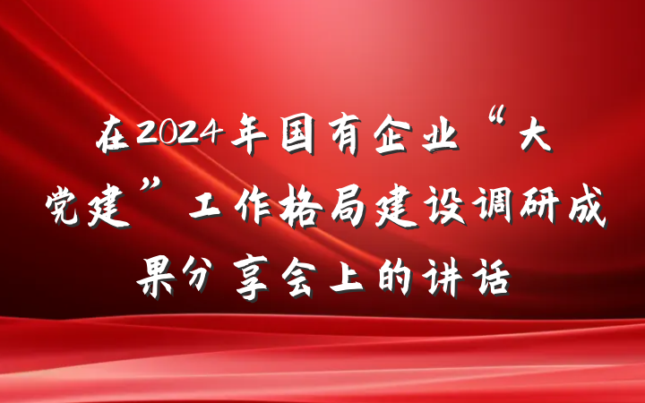 在2024年国有企业“大党建”工作格局建设调研成果分享会上的讲话