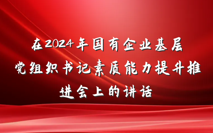 在2024年国有企业基层党组织书记素质能力提升推进会上的讲话