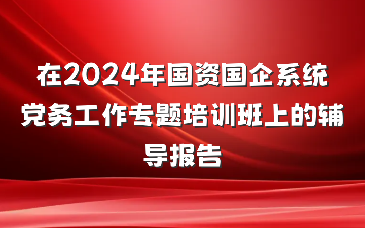 在2024年国资国企系统党务工作专题培训班上的辅导报告