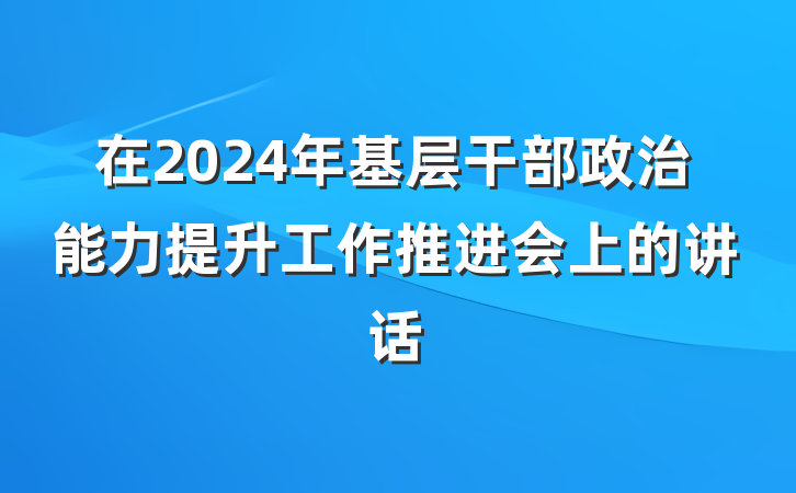 在2024年基层干部政治能力提升工作推进会上的讲话