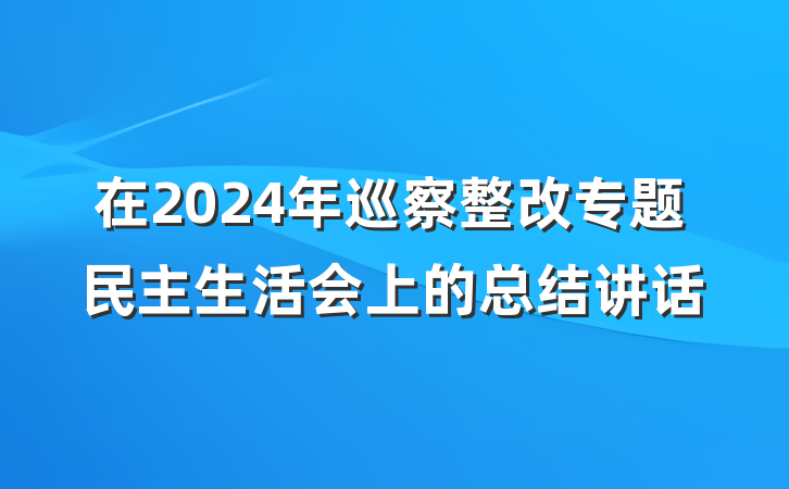 在2024年巡察整改专题民主生活会上的总结讲话