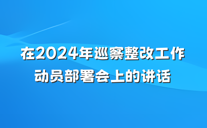 在2024年巡察整改工作动员部署会上的讲话