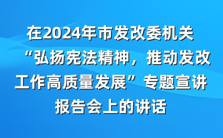 在2024年市发改委机关“弘扬宪法精神，推动发改工作高质量发展”专题宣讲报告会上的讲话